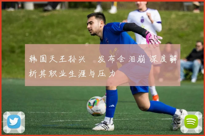 韩国天王孙兴慜发布会泪崩 深度解析其职业生涯与压力