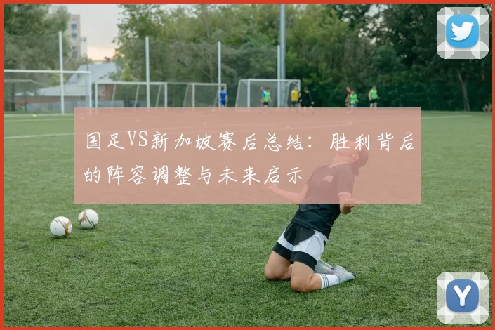 国足VS新加坡赛后总结:胜利背后的阵容调整与未来启示