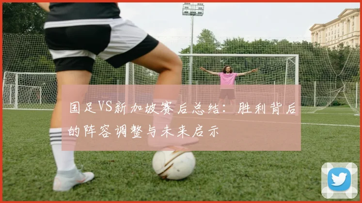 国足VS新加坡赛后总结:胜利背后的阵容调整与未来启示