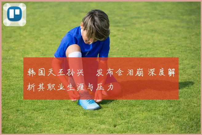 韩国天王孙兴慜发布会泪崩 深度解析其职业生涯与压力
