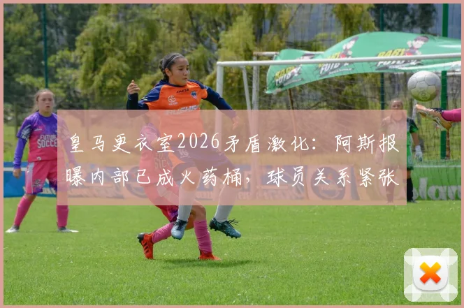 皇马更衣室2026矛盾激化:阿斯报曝内部已成火药桶,球员关系紧张原因与未曝光问题分析