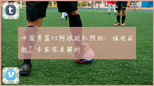 中国男篮vs阿根廷队预测:谁将获胜?专家深度解析