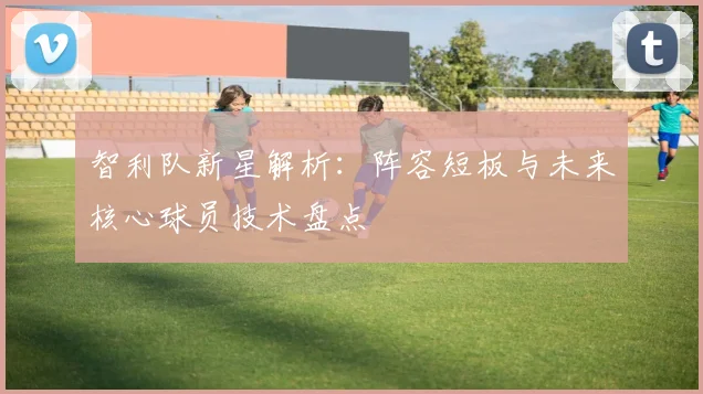 智利队新星解析：阵容短板与未来核心球员技术盘点