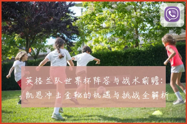 英格兰队世界杯阵容与战术前瞻:凯恩冲击金靴的机遇与挑战全解析