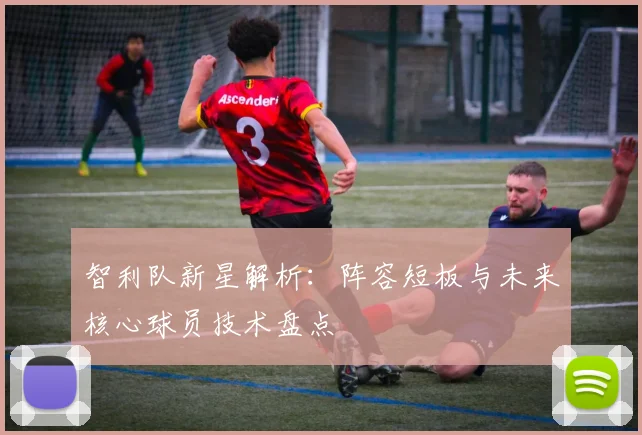 智利队新星解析：阵容短板与未来核心球员技术盘点