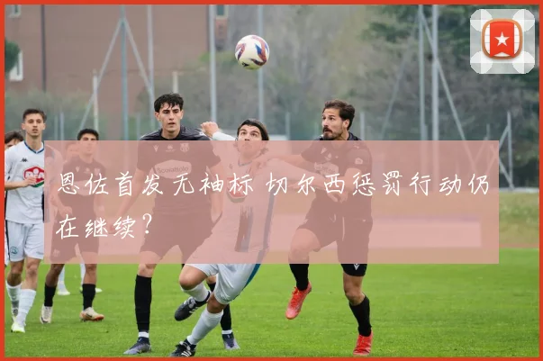 恩佐首发无袖标 切尔西惩罚行动仍在继续?