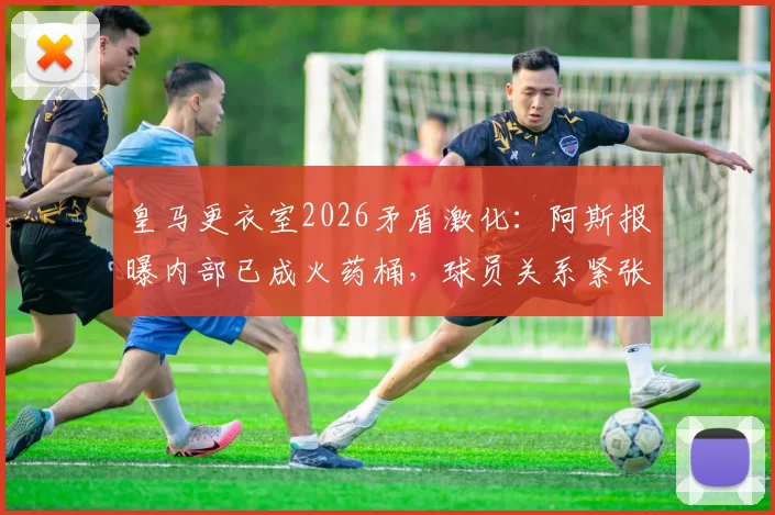 皇马更衣室2026矛盾激化:阿斯报曝内部已成火药桶,球员关系紧张原因与未曝光问题分析