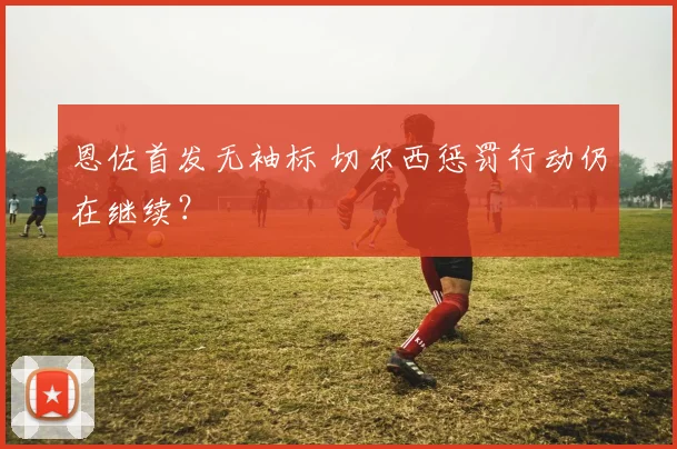 恩佐首发无袖标 切尔西惩罚行动仍在继续?