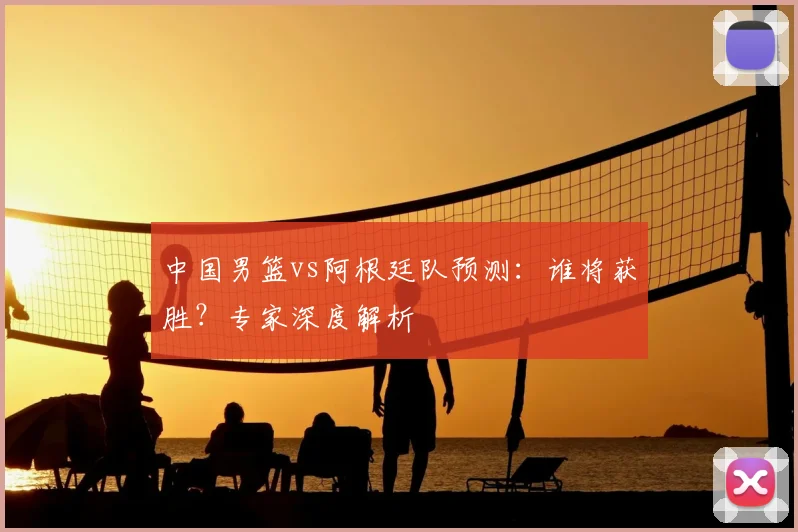 中国男篮vs阿根廷队预测：谁将获胜？专家深度解析